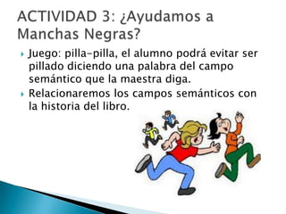 



Juego: pilla-pilla, el alumno podrá evitar ser
pillado diciendo una palabra del campo
semántico que la maestra diga.
Relacionaremos los campos semánticos con
la historia del libro.

 