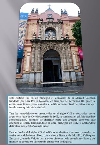 Este edificio fue en un principio el Convento de la Merced Calzada, fundado por San Pedro Nolasco, en tiempos de Fernando III, quien le cedió unas tierras para levantar el edificio conventual de estilo mudéjar tras la reconquista de la ciudad. 
Tras las remodelaciones promovidas en el siglo XVII y ejecutadas por el arquitecto Juan de Oviedo a partir de 1603, se comienza el edificio que hoy contemplamos, después de derribar parte del antiguo convento que ocupaba el solar, terminándose la obra principal en 1612 y acabándose definitivamente 50 años más tarde. 
Desde finales del siglo XIX el edificio se destina a museo, pasando por varias remodelaciones. Hoy, con valiosos lienzos de Murillo, Velázquez, Zurbarán, Juan de Valdés Leal y otros pintores de la escuela sevillana y del mundo, se considera la segunda pinacoteca de España.  