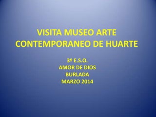 VISITA MUSEO ARTE
CONTEMPORANEO DE HUARTE
3º E.S.O.
AMOR DE DIOS
BURLADA
MARZO 2014
 