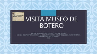 C
VISITA MUSEO DE
BOTERO
PRESENTADO: MARTHA LILIANA CUELLAR GOMEZ
CIENCIA DE LA INFORMACION Y LA DOCUMENTACION, BIBLIOTECOLOGIA Y ARCHIVISTICA
UNIVERSIDAD DEL QUINDIO
2016
 