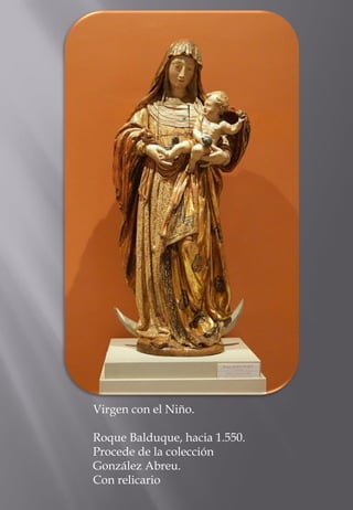 Virgen con el Niño. 
Roque Balduque, hacia 1.550. Procede de la colección González Abreu. 
Con relicario  