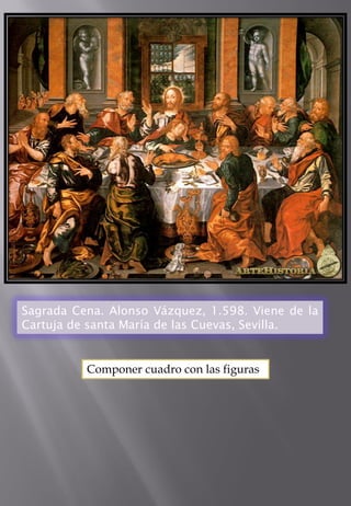 Sagrada Cena. Alonso Vázquez, 1.598. Viene de la Cartuja de santa María de las Cuevas, Sevilla. 
Componer cuadro con las figuras  