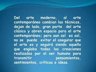 Del arte moderno, al arte
contemporáneo cambian las técnicas,
dejan de lado, gran parte del arte
clásico y abren espacio para el arte
contemporáneo; pero aun así es así,
no se puede evitar el asegurar que
el arte es y seguirá siendo aquello
que engloba todas las creaciones
realizadas por el ser humano para
transmitir pensamientos,
sentimientos, críticas e ideas.
 