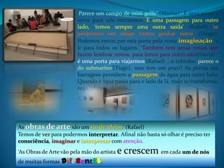 ‘Parece um campo de mini golfe’ (Marisa)…É uma porta e  serve para nós entrarmos. É uma passagem para outro lado, ‘temos sempre uma outra saída’ (Rafael) ‘se perdermos um amigo vamos ganhar outro’ (Diogo). Podemos entrar por esta porta pela vossa imaginação e ir para todos os lugares. ‘Também tem umas coisas que fazem lembrar remos, para irmos para outro sítio(David) ‘ é uma porta para viajarmos’(Rafael) …o tubinho ‘parece o do submarino’(Tiago), mas tem um poço? As portas das barragens permitem a passagem da água para outro lado. Quando a água passa para o lado de lá, tudo se transforma, rega, inunda, dá vida…As obras de arte são um rio de ideias’ (Rafael) Temos deverpara podermos interpretar. Afinal não basta só olhar é preciso ter consciência, imaginar e interpretar com atenção.‘As Obras de Arte vão pela mão do artista e crescem em cada um de nós de muitas formasdiferentes.