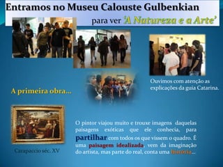 Entramos no Museu Calouste Gulbenkianpara ver ‘A Natureza e a Arte’Ouvimos com atenção as explicações da guia Catarina.A primeira obra…O pintor viajou muito e trouxe imagens  daquelas paisagens exóticas que ele conhecia, para partilhar com todos os que vissem o quadro. É uma paisagem idealizada, vem da imaginação do artista, mas parte do real, conta uma história…Carapaccio séc. XV