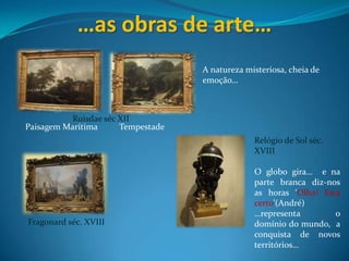 …as obras de arte…A natureza misteriosa, cheia de emoção…Ruisdaeséc XIIPaisagem Marítima          TempestadeRelógio de Sol séc. XVIIIO globo gira…  e na parte branca diz-nos as horas ‘Olha! Está certo’(André)…representa o domínio do mundo,  a conquista de novos territórios…Fragonard séc. XVIII