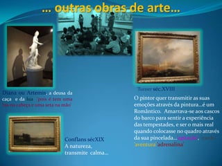 … outras obras de arte…Turnerséc.XVIIIDiana ou Artemis, a deusa da caça  e da lua ‘pois é tem uma lua na cabeça e uma seta na mão’O pintor quer transmitir as suas emoções através da pintura…é um Romântico.  Amarrava-se aos cascos do barco para sentir a experiência das tempestades, e ser o mais real quando colocasse no quadro através da sua pincelada…’agitação’, ‘medo’ ’aventura’’adrenalina’ ConflanssécXIXA natureza, transmite  calma…