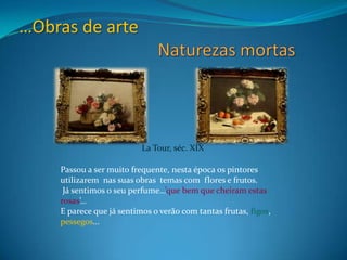 …Obras de arte Naturezas mortasLaTour, séc. XIXPassou a ser muito frequente, nesta época os pintores  utilizarem  nas suas obras  temas com  flores e frutos. Já sentimos o seu perfume…’que bem que cheiram estas rosas’…E parece que já sentimos o verão com tantas frutas, figos, pessegos… 