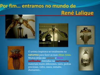 Por fim… entramos no mundo deRenéLaliqueO artista inspirava-se totalmente na natureza para fazer as suas obras /joias. Muitas delas são animais e floresestilizadas. Introduz na ourivesaria  materiais muito diferentes, ouro, pedras preciosas, vidro, ossos, esmalte, diamantes…