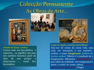 Colecção Permanente As Obras de Arte…Cadavreexquis 5 artistas surrealistasFala-nos de coisas da nossa vida, mas cada um interpreta à sua maneira… sonhos, anossa imaginação ‘podem ser muitos sonhos’ (Mário) é o resultado de 5 imaginações diferentes. Surrealismo – para além da realidade, nós imaginamos e passa a existir na nossa cabeça ‘como se fosse o nosso submundo’ (Tiago)Amadeu de Souza  Cardoso Cortou tudo aos bocadinhos  e misturou… os espelhos são para nós também fazermos parte da obra de arte porque a observamos … senão fica incompleta