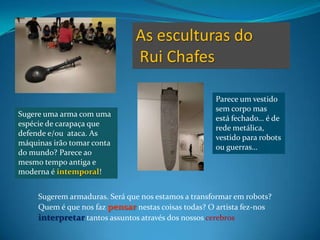 As esculturas do Rui ChafesParece um vestido sem corpo mas está fechado… é de rede metálica, vestido para robots ou guerras…Sugere uma arma com uma espécie de carapaça que defende e/ou  ataca. As máquinas irãotomar conta do mundo? Parece ao mesmo tempo antiga e moderna éintemporal!Sugerem armaduras. Será que nos estamos a transformar em robots?Quem é que nos faz pensar nestas coisas todas? O artista fez-nos interpretar tantos assuntos através dos nossos cerebros