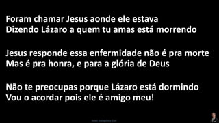 Foram chamar Jesus aonde ele estava
Dizendo Lázaro a quem tu amas está morrendo
Jesus responde essa enfermidade não é pra morte
Mas é pra honra, e para a glória de Deus
Não te preocupas porque Lázaro está dormindo
Vou o acordar pois ele é amigo meu!
Israel Evangelista Dias
 
