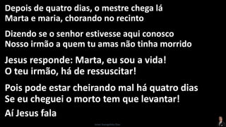 Depois de quatro dias, o mestre chega lá
Marta e maria, chorando no recinto
Dizendo se o senhor estivesse aqui conosco
Nosso irmão a quem tu amas não tinha morrido
Jesus responde: Marta, eu sou a vida!
O teu irmão, há de ressuscitar!
Pois pode estar cheirando mal há quatro dias
Se eu cheguei o morto tem que levantar!
Aí Jesus fala
Israel Evangelista Dias
 