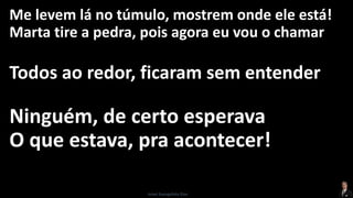 Me levem lá no túmulo, mostrem onde ele está!
Marta tire a pedra, pois agora eu vou o chamar
Todos ao redor, ficaram sem entender
Ninguém, de certo esperava
O que estava, pra acontecer!
Israel Evangelista Dias
 