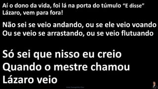 Aí o dono da vida, foi lá na porta do túmulo “E disse”
Lázaro, vem para fora!
Não sei se veio andando, ou se ele veio voando
Ou se veio se arrastando, ou se veio flutuando
Só sei que nisso eu creio
Quando o mestre chamou
Lázaro veio Israel Evangelista Dias
 