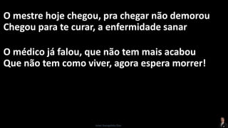 O mestre hoje chegou, pra chegar não demorou
Chegou para te curar, a enfermidade sanar
O médico já falou, que não tem mais acabou
Que não tem como viver, agora espera morrer!
Israel Evangelista Dias
 