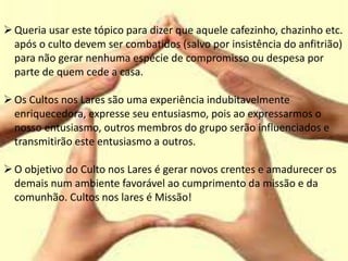 Queria usar este tópico para dizer que aquele cafezinho, chazinho etc.
após o culto devem ser combatidos (salvo por insistência do anfitrião)
para não gerar nenhuma espécie de compromisso ou despesa por
parte de quem cede a casa.
Os Cultos nos Lares são uma experiência indubitavelmente
enriquecedora, expresse seu entusiasmo, pois ao expressarmos o
nosso entusiasmo, outros membros do grupo serão influenciados e
transmitirão este entusiasmo a outros.
O objetivo do Culto nos Lares é gerar novos crentes e amadurecer os
demais num ambiente favorável ao cumprimento da missão e da
comunhão. Cultos nos lares é Missão!
 