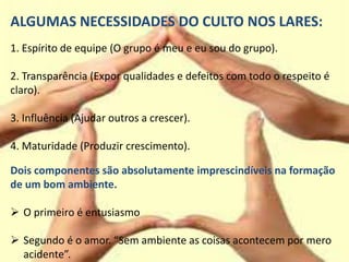 ALGUMAS NECESSIDADES DO CULTO NOS LARES:
1. Espírito de equipe (O grupo é meu e eu sou do grupo).
2. Transparência (Expor qualidades e defeitos com todo o respeito é
claro).
3. Influência (Ajudar outros a crescer).
4. Maturidade (Produzir crescimento).
Dois componentes são absolutamente imprescindíveis na formação
de um bom ambiente.
 O primeiro é entusiasmo
 Segundo é o amor. “Sem ambiente as coisas acontecem por mero
acidente”.
 