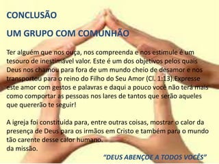 CONCLUSÃO
UM GRUPO COM COMUNHÃO
Ter alguém que nos ouça, nos compreenda e nos estimule é um
tesouro de inestimável valor. Este é um dos objetivos pelos quais
Deus nos chamou para fora de um mundo cheio de desamor e nos
transportou para o reino do Filho do Seu Amor (Cl. 1:13).Expresse
este amor com gestos e palavras e daqui a pouco você não terá mais
como comportar as pessoas nos lares de tantos que serão aqueles
que quererão te seguir!
A igreja foi constituída para, entre outras coisas, mostrar o calor da
presença de Deus para os irmãos em Cristo e também para o mundo
tão carente desse calor humano.
da missão.
“DEUS ABENÇOE A TODOS VOCÊS”
 