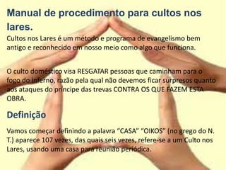 Manual de procedimento para cultos nos
lares.
Cultos nos Lares é um método e programa de evangelismo bem
antigo e reconhecido em nosso meio como algo que funciona.
O culto doméstico visa RESGATAR pessoas que caminham para o
fogo do inferno, razão pela qual não devemos ficar surpresos quanto
aos ataques do príncipe das trevas CONTRA OS QUE FAZEM ESTA
OBRA.
Definição
Vamos começar definindo a palavra “CASA” “OIKOS” (no grego do N.
T.) aparece 107 vezes, das quais seis vezes, refere-se a um Culto nos
Lares, usando uma casa para reunião periódica.
 