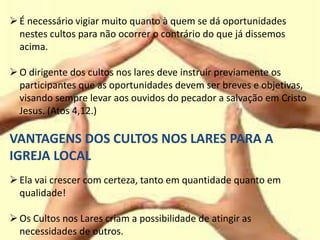 É necessário vigiar muito quanto à quem se dá oportunidades
nestes cultos para não ocorrer o contrário do que já dissemos
acima.
O dirigente dos cultos nos lares deve instruir previamente os
participantes que as oportunidades devem ser breves e objetivas,
visando sempre levar aos ouvidos do pecador a salvação em Cristo
Jesus. (Atos 4,12.)
VANTAGENS DOS CULTOS NOS LARES PARA A
IGREJA LOCAL
Ela vai crescer com certeza, tanto em quantidade quanto em
qualidade!
Os Cultos nos Lares criam a possibilidade de atingir as
necessidades de outros.
 