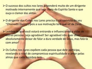O sucesso dos cultos nos lares dependerá muito de um dirigente
motivado internamente que seja cheio do Espírito Santo e que
ouça o clamor das almas.
O dirigente dos Cultos nos Lares precisa estar convicto do seu
“Chamado Divino”, pois a sua motivação terá que vir de Deus.
Lembre-se que você estará entrando e influenciando a vidas de
outras pessoas, seja agradável! Ser agradável não quer dizer
absolutamente deixar de falar a dura verdade de Deus, mas falá-la
com amor!
Os Cultos nos Lares expõem cada pessoa que dele participa,
revelando o nível de compromisso espiritualidade e amor pelas
almas que cada membro tem.
 