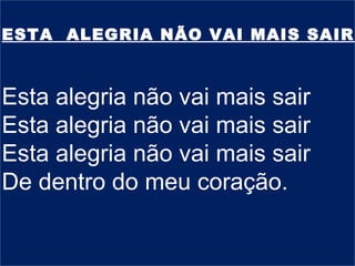 ESTA ALEGRIA NÃO VAI MAIS SAIR
Esta alegria não vai mais sair
Esta alegria não vai mais sair
Esta alegria não vai mais sair
De dentro do meu coração.
 