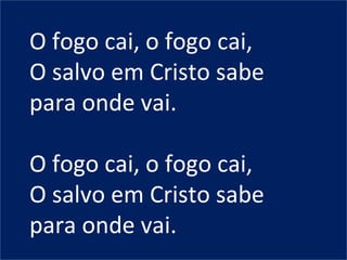 O fogo cai, o fogo cai,
O salvo em Cristo sabe
para onde vai.
O fogo cai, o fogo cai,
O salvo em Cristo sabe
para onde vai.
 