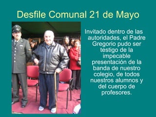 Desfile Comunal 21 de Mayo Invitado dentro de las autoridades, el Padre Gregorio pudo ser testigo de la impecable presentación de la banda de nuestro colegio, de todos nuestros alumnos y del cuerpo de profesores. 