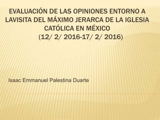 EVALUACIÓN DE LAS OPINIONES ENTORNO A
LAVISITA DEL MÁXIMO JERARCA DE LA IGLESIA
CATÓLICA EN MÉXICO
(12/ 2/ 2016-17/ 2/ 2016)
Isaac Emmanuel Palestina Duarte
 