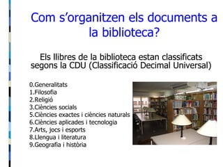 Com s’organitzen els documents a la biblioteca? Els llibres de la biblioteca estan classificats segons la CDU (Classificació Decimal Universal) 0.Generalitats 1.Filosofia 2.Religió 3.Ciències socials 5.Ciències exactes i ciències naturals 6.Ciències aplicades i tecnologia 7.Arts, jocs i esports 8.Llengua i literatura 9.Geografia i història 