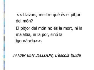 <<  Llavors, mestre què és el pitjor del món? El pitjor del món no és la mort, ni la malaltia, ni la por, sinó la ignorància>>. TAHAR BEN JELLOUN, L’escola buida 