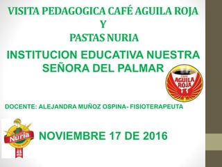 VISITA PEDAGOGICA CAFÉ AGUILA ROJA
Y
PASTAS NURIA
INSTITUCION EDUCATIVA NUESTRA
SEÑORA DEL PALMAR
DOCENTE: ALEJANDRA MUÑOZ OSPINA- FISIOTERAPEUTA
NOVIEMBRE 17 DE 2016
 
