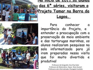 No início de 2011,os alunos das 6ª séries, visitaram o Projeto Tamar na Barra da Lagoa.  Professora de Geografia: Ana Elisa Soler Professora de Matemática: Dayse  Alves Goulart Professora sala informatizada: Elisangela Custódio Para conhecer a importância do Projeto, e  entender a preocupação com a preservação do meio ambiente e das tartarugas marinhas, os alunos realizaram pesquisas na sala informatizada para já irem preparados nessa visita que foi muito divertida e produtiva!  