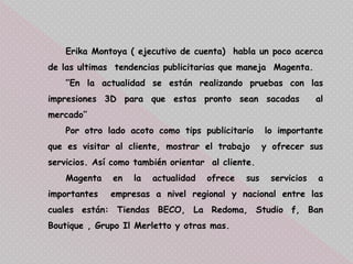 Erika Montoya ( ejecutivo de cuenta) habla un poco acerca
de las ultimas tendencias publicitarias que maneja Magenta.
‘’En la actualidad se están realizando pruebas con las
impresiones 3D para que estas pronto sean sacadas al
mercado’’
Por otro lado acoto como tips publicitario lo importante
que es visitar al cliente, mostrar el trabajo y ofrecer sus
servicios. Así como también orientar al cliente.
Magenta en la actualidad ofrece sus servicios a
importantes empresas a nivel regional y nacional entre las
cuales están: Tiendas BECO, La Redoma, Studio f, Ban
Boutique , Grupo Il Merletto y otras mas.
 