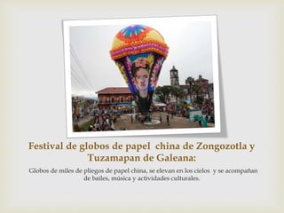 Festival de globos de papel china de Zongozotla y
Tuzamapan de Galeana:
Globos de miles de pliegos de papel china, se elevan en los cielos y se acompañan
de bailes, música y actividades culturales.
 
