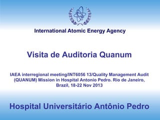 International Atomic Energy Agency
Visita de Auditoria Quanum
IAEA interregional meeting/INT6056 13/Quality Management Audit
(QUANUM) Mission in Hospital Antonio Pedro. Rio de Janeiro,
Brazil, 18-22 Nov 2013
Hospital Universitário Antônio Pedro
 