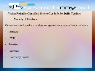 Variety of Tenders
Various sectors for which tenders are opened on a regular basis include -
● Defence
● PWD
● Tourism
● Railways
● Electricity Board
Visit a Reliable Classified Site to Get Info for Delhi Tenders
 