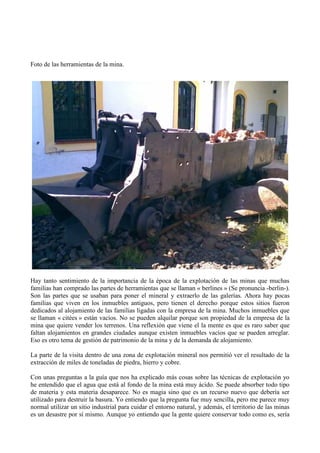 Foto de las herramientas de la mina.




Hay tanto sentimiento de la importancia de la época de la explotación de las minas que muchas
familias han comprado las partes de herramientas que se llaman « berlines » (Se pronuncia -berlin-).
Son las partes que se usaban para poner el mineral y extraerlo de las galerías. Ahora hay pocas
familias que viven en los inmuebles antiguos, pero tienen el derecho porque estos sitios fueron
dedicados al alojamiento de las familias ligadas con la empresa de la mina. Muchos inmuebles que
se llaman « citées » están vacíos. No se pueden alquilar porque son propiedad de la empresa de la
mina que quiere vender los terrenos. Una reflexión que viene el la mente es que es raro saber que
faltan alojamientos en grandes ciudades aunque existen inmuebles vacíos que se pueden arreglar.
Eso es otro tema de gestión de patrimonio de la mina y de la demanda de alojamiento.

La parte de la visita dentro de una zona de explotación mineral nos permitió ver el resultado de la
extracción de miles de toneladas de piedra, hierro y cobre.

Con unas preguntas a la guía que nos ha explicado más cosas sobre las técnicas de explotación yo
he entendido que el agua que está al fondo de la mina está muy ácido. Se puede absorber todo tipo
de materia y esta materia desaparece. No es magia sino que es un recurso nuevo que debería ser
utilizado para destruir la basura. Yo entiendo que la pregunta fue muy sencilla, pero me parece muy
normal utilizar un sitio industrial para cuidar el entorno natural, y además, el territorio de las minas
es un desastre por sí mismo. Aunque yo entiendo que la gente quiere conservar todo como es, sería
 
