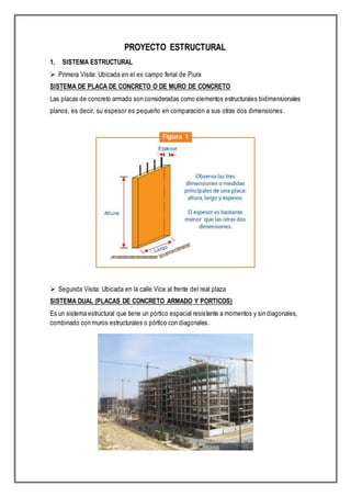 PROYECTO ESTRUCTURAL
1. SISTEMA ESTRUCTURAL
 Primera Visita: Ubicada en el ex campo ferial de Piura
SISTEMA DE PLACA DE CONCRETO O DE MURO DE CONCRETO
Las placas de concreto armado son consideradas como elementos estructurales bidimensionales
planos, es decir, su espesor es pequeño en comparación a sus otras dos dimensiones.
 Segunda Visita: Ubicada en la calle Vice al frente del real plaza
SISTEMA DUAL (PLACAS DE CONCRETO ARMADO Y PORTICOS)
Es un sistema estructural que tiene un pórtico espacial resistente a momentos y sin diagonales,
combinado con muros estructurales o pórtico con diagonales.
 