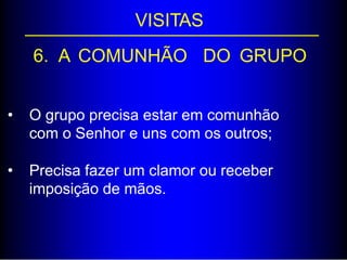 VISITAS
6. A COMUNHÃO DO GRUPO
• O grupo precisa estar em comunhão
com o Senhor e uns com os outros;
• Precisa fazer um clamor ou receber
imposição de mãos.
 