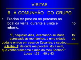 VISITAS
6. A COMUNHÃO DO GRUPO
• Precisa ter postura no percurso ao
local da visita, durante a visita e
retorno.
no
"E, naqueles dias, levantando-se Maria,
apressada às montanhas, a uma cidade
foi
de
Judá, e entrou em casa de Zacarias, e saudou
a Isabel. E de onde me provém isto a mim,
que venha visitar-me a mãe do meu Senhor?"
Lucas 1:39 , 40 e 43
 