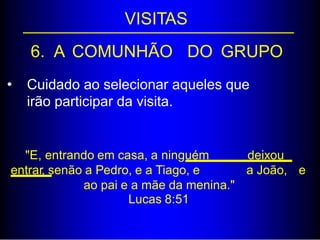 VISITAS
6. A COMUNHÃO DO GRUPO
• Cuidado ao selecionar aqueles que
irão participar da visita.
"E, entrando em casa, a ninguém deixou
entrar, senão a Pedro, e a Tiago, e a João, e
ao pai e a mãe da menina."
Lucas 8:51
 