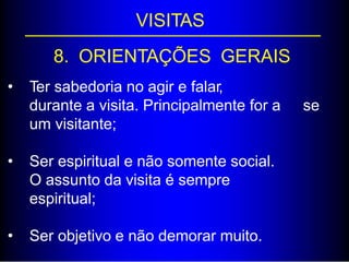 VISITAS
8. ORIENTAÇÕES GERAIS
• Ter sabedoria no agir e falar,
durante a visita. Principalmente for a
um visitante;
se
• Ser espiritual e não somente social.
O assunto da visita é sempre
espiritual;
• Ser objetivo e não demorar muito.
 