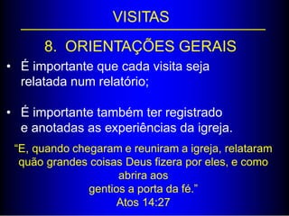 VISITAS
8. ORIENTAÇÕES GERAIS
• É importante que cada visita seja
relatada num relatório;
• É importante também ter registrado
e anotadas as experiências da igreja.
“E, quando chegaram e reuniram a igreja, relataram
quão grandes coisas Deus fizera por eles, e como
abrira aos
gentios a porta da fé.”
Atos 14:27
 