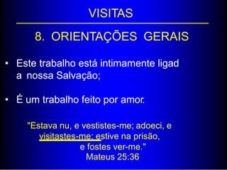 VISITAS
8. ORIENTAÇÕES GERAIS
• Este trabalho está intimamente ligad
a nossa Salvação;
• É um trabalho feito por amor.
"Estava nu, e vestistes-me; adoeci, e
visitastes-me; estive na prisão,
e fostes ver-me."
Mateus 25:36
 