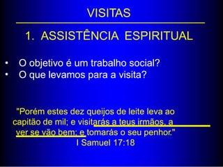 VISITAS
1. ASSISTÊNCIA ESPIRITUAL
•
•
O objetivo é um trabalho social?
O que levamos para a visita?
"Porém estes dez queijos de leite leva ao
capitão de mil; e visitarás a teus irmãos, a
ver se vão bem; e tomarás o seu penhor."
I Samuel 17:18
 