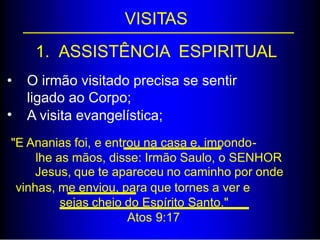 VISITAS
1. ASSISTÊNCIA ESPIRITUAL
• O irmão visitado precisa se sentir
ligado ao Corpo;
A visita evangelística;•
"E Ananias foi, e entrou na casa e, impondo-
lhe as mãos, disse: Irmão Saulo, o SENHOR
Jesus, que te apareceu no caminho por onde
vinhas, me enviou, para que tornes a ver e
sejas cheio do Espírito Santo."
Atos 9:17
 
