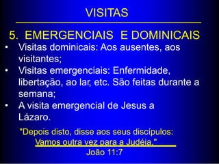VISITAS
5. EMERGENCIAIS E DOMINICAIS
• Visitas dominicais: Aos ausentes, aos
visitantes;
Visitas emergenciais: Enfermidade,
libertação, ao lar, etc. São feitas durante a
semana;
A visita emergencial de Jesus a
Lázaro.
"Depois disto, disse aos seus discípulos:
•
•
Vamos outra vez para a Judéia."
João 11:7
 
