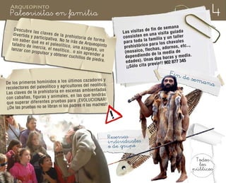 4
  Arqueopinto
  Paleovisitas en familia
                                                                                                                                  ana
     Descubre                                                                                                  e fi n d e s e m
                      la
     d iv e rt id a y s c la v e s d e la p r e h                                          L a s v is it a s d n a v is it a g u ia d a
                                                                                                              nu
                       p                                is
    s in s a b e r a rt ic ip a ti v a . N o te ir to r ia d e fo r m a                    c o n s is te n e         il ia y u n ta ll
                                                                                                                                         er
                                                                                                    to d a la fa m                         s
                    qu                                  á
    ta la d r o d e é e s e l p a le o lí ti c o , s d e A rq u e o p in to                p a ra                        lo s c h a v a le
                     in e r c ia , e l                 una azaga                            p re h is tó ri c o p a ra d o rn o s , e tc .. ,
   la n z a r c o n                    n                                y
                     p ro p u ls o r e o lí ti c o .. o s in a p r e a , u n                                   echas, a
                                     y o b te n e r                     nder a              (m o s a ic o , fl d e la m e d ia d e
                                                                                                               o
                                                    c u c h il lo s d
                                                                      e p ie d ra .          d e p e n d ie n d s d o s h o ra s y m e d ia .
                                                                                                                a
                                                                                             e d a d e s ). U n v ia !! 902 877 345
                                                                                                                 re
                                                                                              ¡¡ S ó lo c it a p
                                                                                                                             Fin
                                                                                                                                      de se
                                               mo s caz ado res y                                                                           ma
De los prim ero s hom ínid os a los últi                                                                                                             na
                                                  es del neo lític o.
rec ole cto res del pal eol ític o y agr icu ltor
                                                   s am bie nta das
Las cla ves de la pre his tori a en esc ena que ten drá s
                                                 las
con cab aña s, figu ras y ani ma les , en
                                               a ¡EV OLU CIO NAR !
que sup era r dife ren tes pru eba s par
                                                res ni las madres!!
¡¡De las pruebas no se libran ni los pad




                                                                                      Reservas
                                                                                      individuales
                                                                                      o de grupo

                                                                                                                                                 Todos
                                                                                                                                                  los
                                                                                                                                                públicos
 